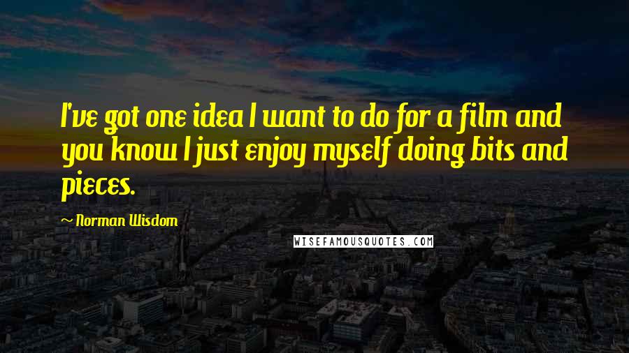 Norman Wisdom Quotes: I've got one idea I want to do for a film and you know I just enjoy myself doing bits and pieces.