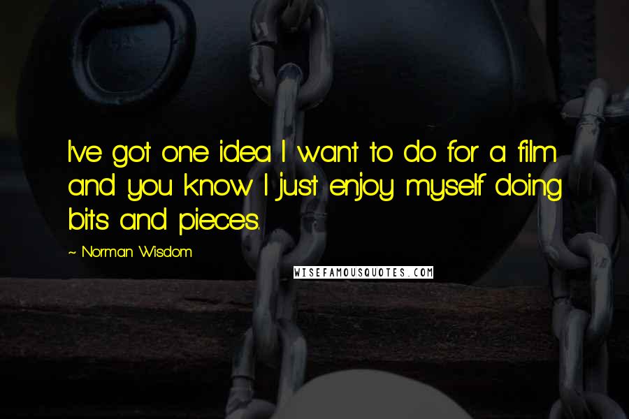 Norman Wisdom Quotes: I've got one idea I want to do for a film and you know I just enjoy myself doing bits and pieces.