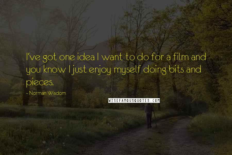 Norman Wisdom Quotes: I've got one idea I want to do for a film and you know I just enjoy myself doing bits and pieces.