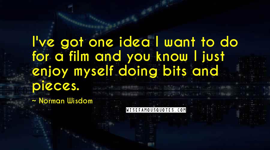 Norman Wisdom Quotes: I've got one idea I want to do for a film and you know I just enjoy myself doing bits and pieces.