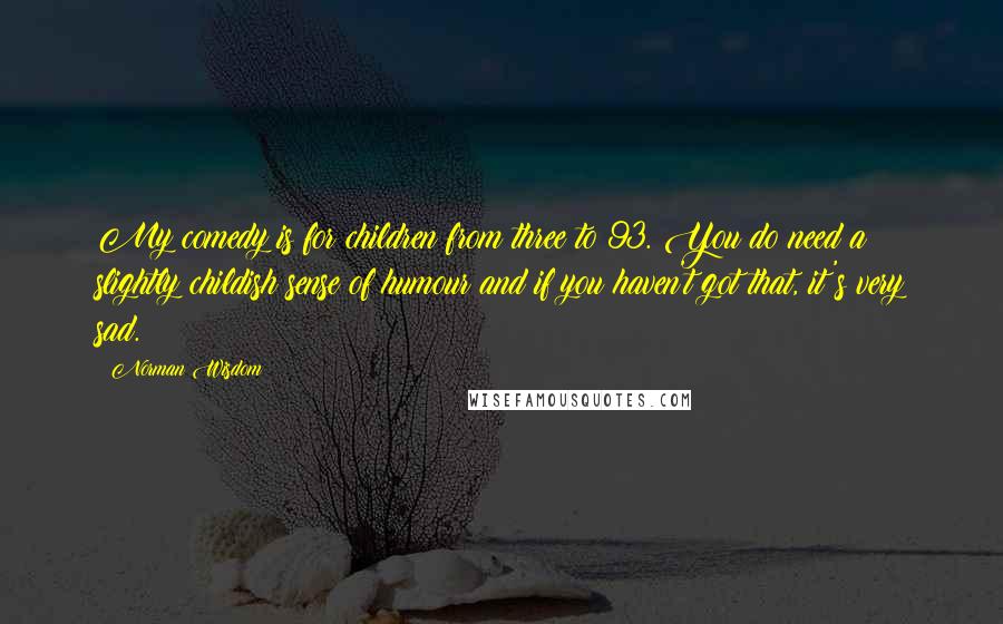 Norman Wisdom Quotes: My comedy is for children from three to 93. You do need a slightly childish sense of humour and if you haven't got that, it's very sad.