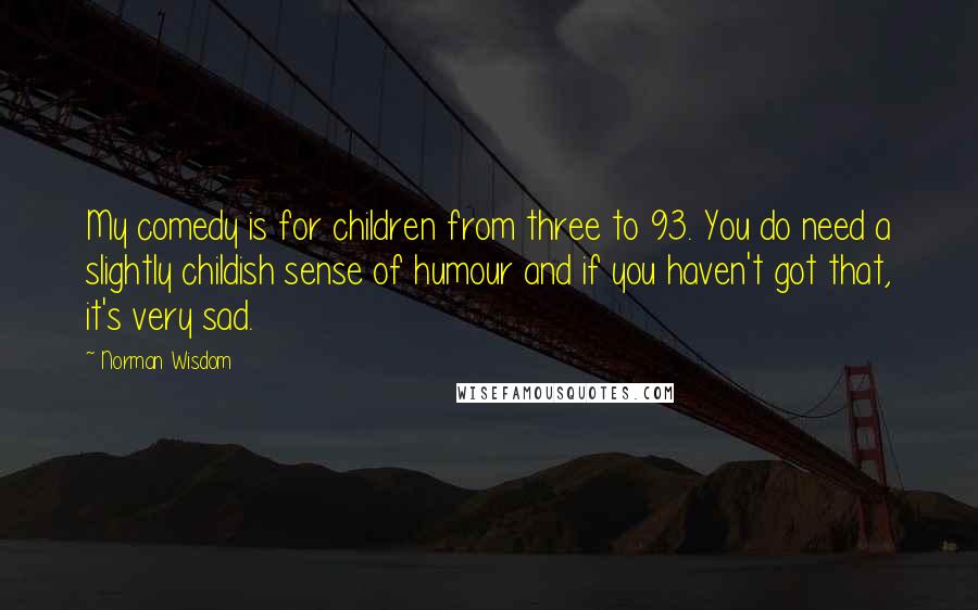 Norman Wisdom Quotes: My comedy is for children from three to 93. You do need a slightly childish sense of humour and if you haven't got that, it's very sad.