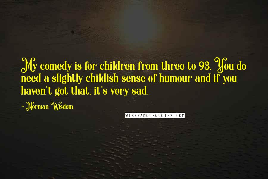 Norman Wisdom Quotes: My comedy is for children from three to 93. You do need a slightly childish sense of humour and if you haven't got that, it's very sad.
