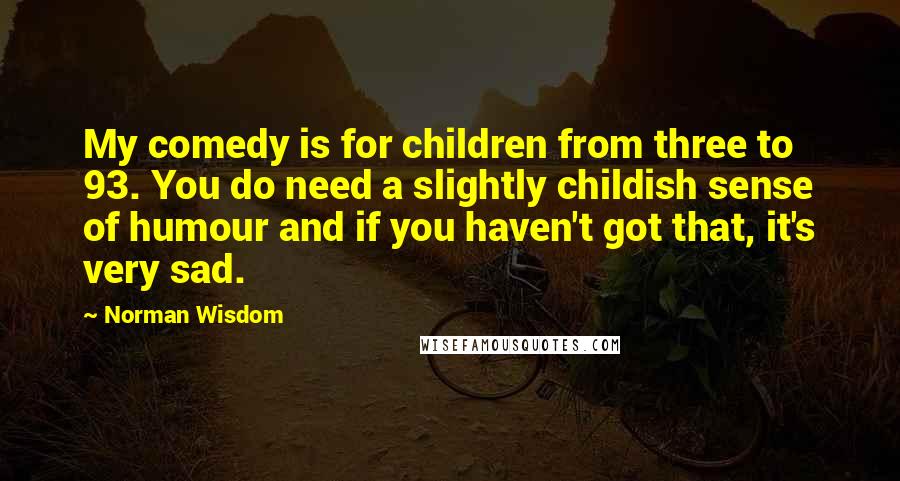 Norman Wisdom Quotes: My comedy is for children from three to 93. You do need a slightly childish sense of humour and if you haven't got that, it's very sad.