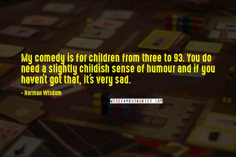 Norman Wisdom Quotes: My comedy is for children from three to 93. You do need a slightly childish sense of humour and if you haven't got that, it's very sad.
