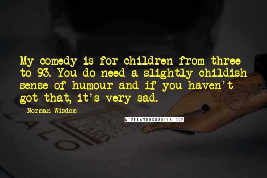 Norman Wisdom Quotes: My comedy is for children from three to 93. You do need a slightly childish sense of humour and if you haven't got that, it's very sad.