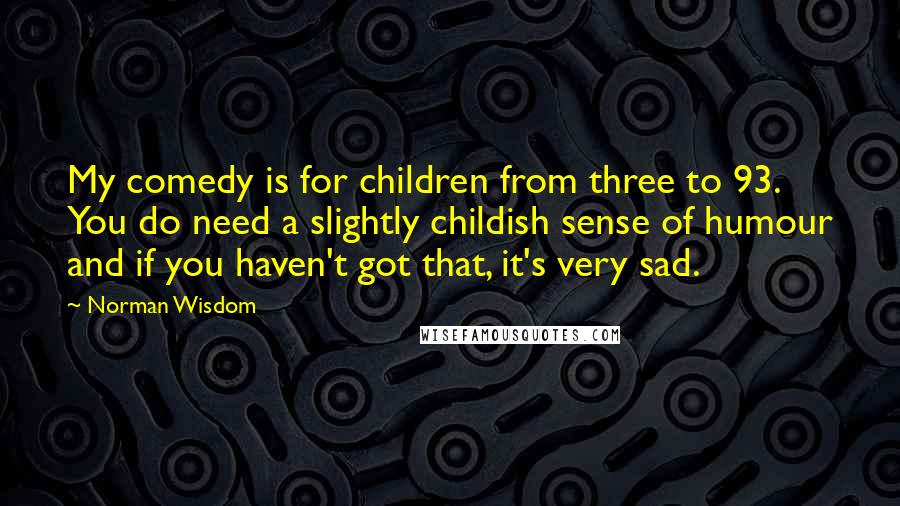 Norman Wisdom Quotes: My comedy is for children from three to 93. You do need a slightly childish sense of humour and if you haven't got that, it's very sad.