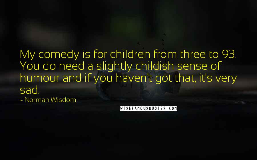 Norman Wisdom Quotes: My comedy is for children from three to 93. You do need a slightly childish sense of humour and if you haven't got that, it's very sad.
