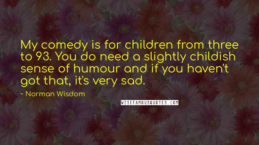 Norman Wisdom Quotes: My comedy is for children from three to 93. You do need a slightly childish sense of humour and if you haven't got that, it's very sad.