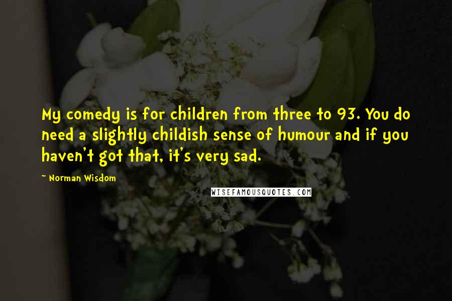 Norman Wisdom Quotes: My comedy is for children from three to 93. You do need a slightly childish sense of humour and if you haven't got that, it's very sad.