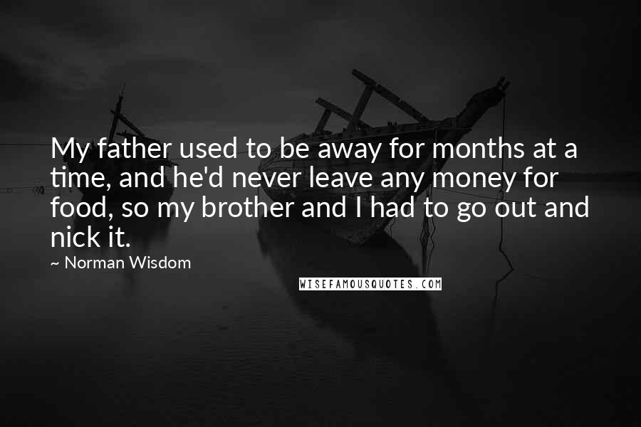 Norman Wisdom Quotes: My father used to be away for months at a time, and he'd never leave any money for food, so my brother and I had to go out and nick it.