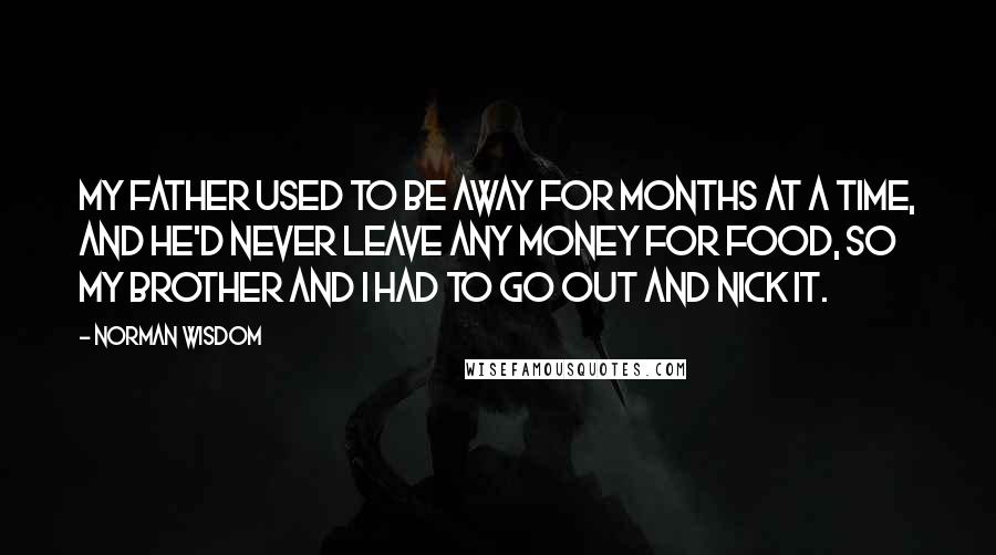 Norman Wisdom Quotes: My father used to be away for months at a time, and he'd never leave any money for food, so my brother and I had to go out and nick it.
