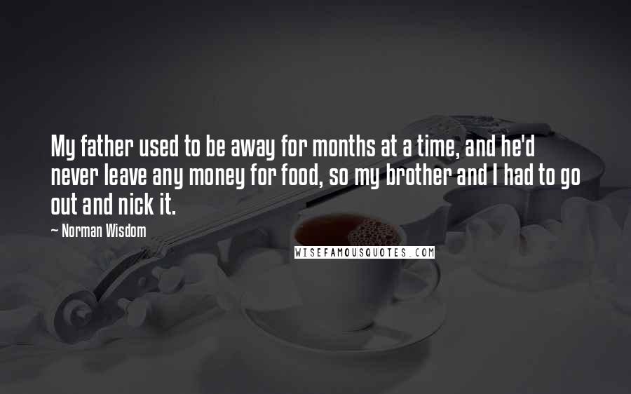 Norman Wisdom Quotes: My father used to be away for months at a time, and he'd never leave any money for food, so my brother and I had to go out and nick it.