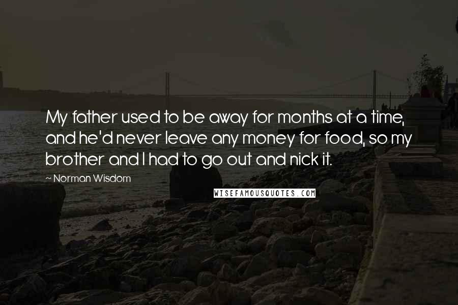 Norman Wisdom Quotes: My father used to be away for months at a time, and he'd never leave any money for food, so my brother and I had to go out and nick it.