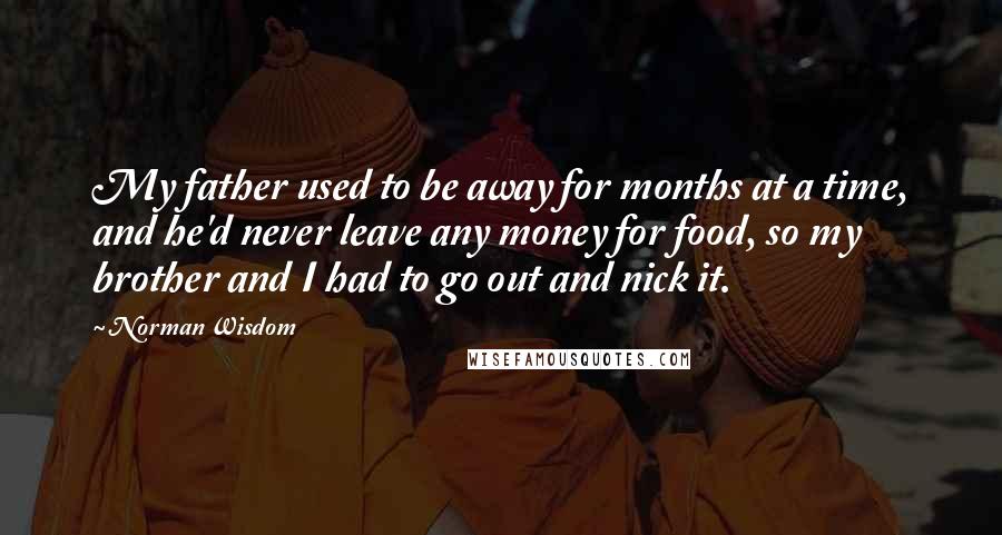 Norman Wisdom Quotes: My father used to be away for months at a time, and he'd never leave any money for food, so my brother and I had to go out and nick it.