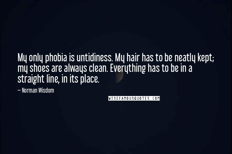 Norman Wisdom Quotes: My only phobia is untidiness. My hair has to be neatly kept; my shoes are always clean. Everything has to be in a straight line, in its place.