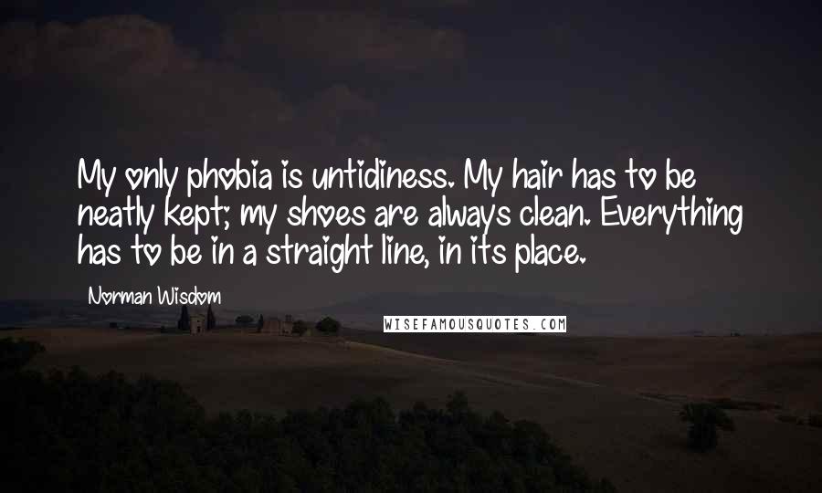 Norman Wisdom Quotes: My only phobia is untidiness. My hair has to be neatly kept; my shoes are always clean. Everything has to be in a straight line, in its place.