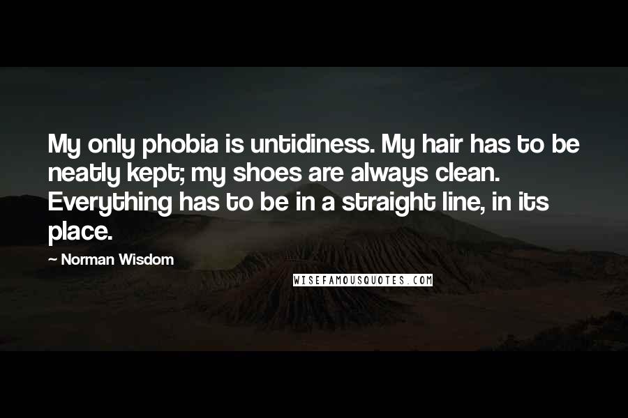 Norman Wisdom Quotes: My only phobia is untidiness. My hair has to be neatly kept; my shoes are always clean. Everything has to be in a straight line, in its place.