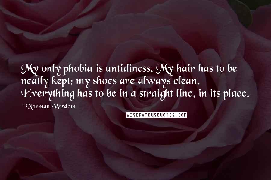 Norman Wisdom Quotes: My only phobia is untidiness. My hair has to be neatly kept; my shoes are always clean. Everything has to be in a straight line, in its place.