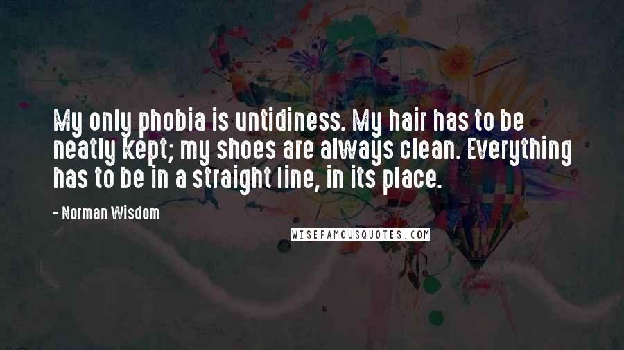 Norman Wisdom Quotes: My only phobia is untidiness. My hair has to be neatly kept; my shoes are always clean. Everything has to be in a straight line, in its place.