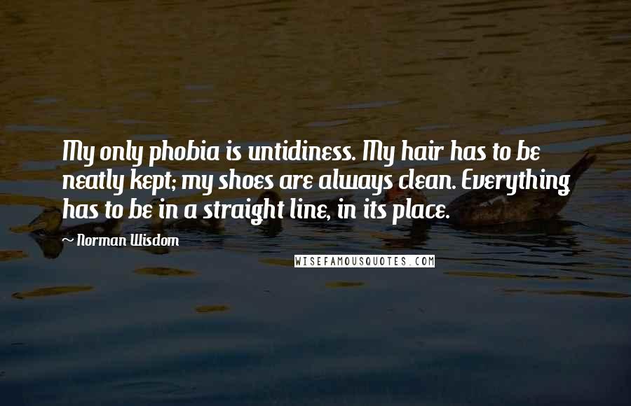 Norman Wisdom Quotes: My only phobia is untidiness. My hair has to be neatly kept; my shoes are always clean. Everything has to be in a straight line, in its place.