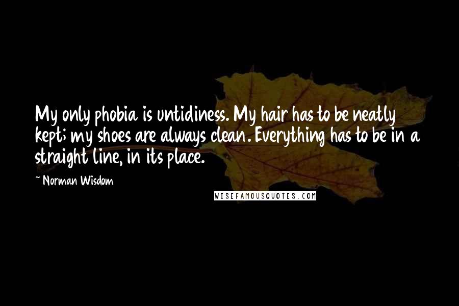 Norman Wisdom Quotes: My only phobia is untidiness. My hair has to be neatly kept; my shoes are always clean. Everything has to be in a straight line, in its place.