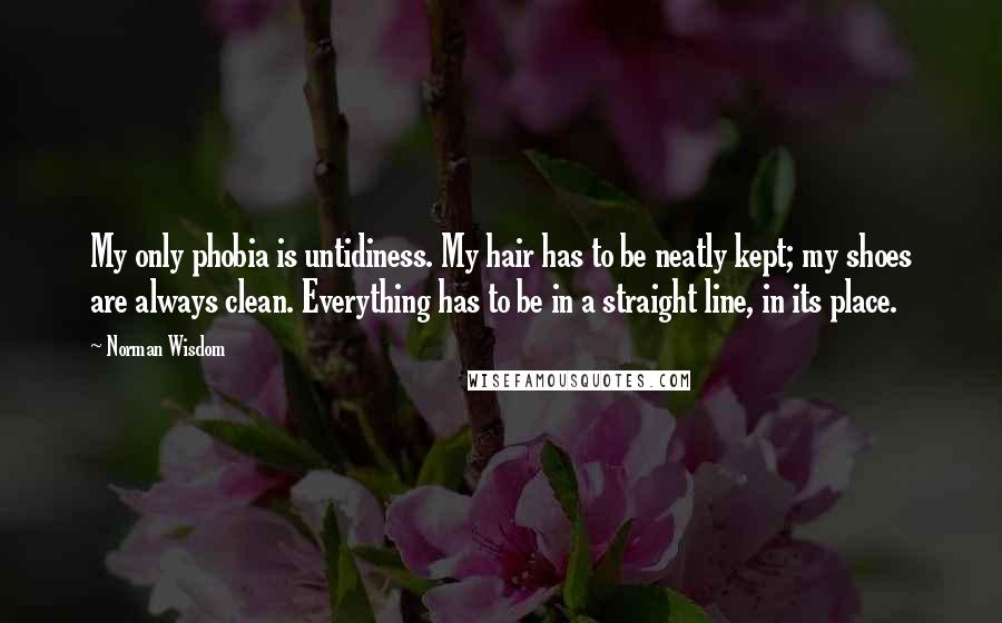 Norman Wisdom Quotes: My only phobia is untidiness. My hair has to be neatly kept; my shoes are always clean. Everything has to be in a straight line, in its place.