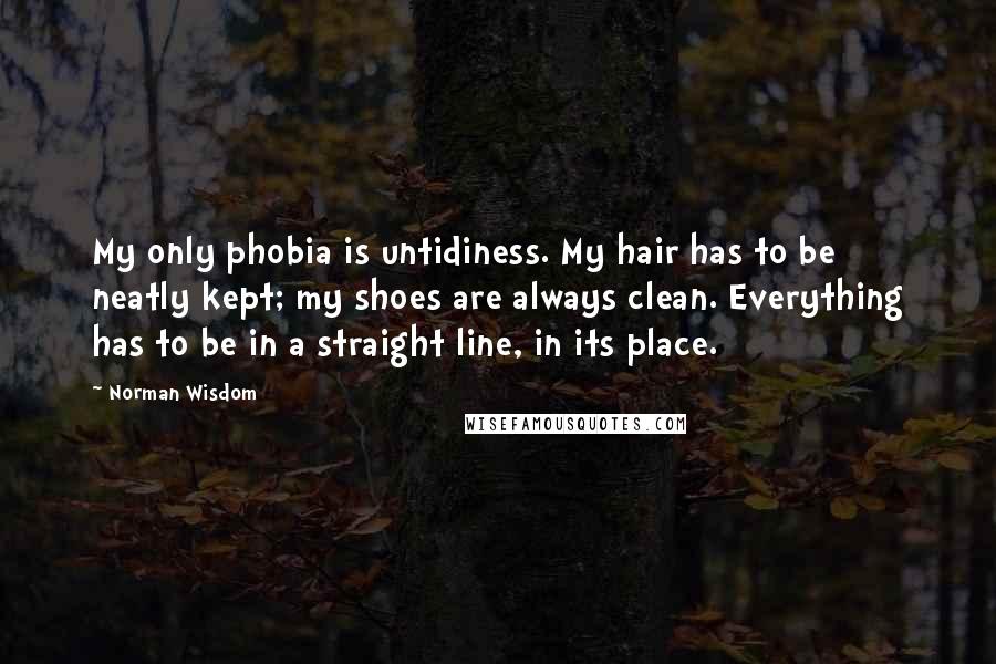 Norman Wisdom Quotes: My only phobia is untidiness. My hair has to be neatly kept; my shoes are always clean. Everything has to be in a straight line, in its place.