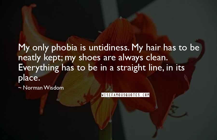 Norman Wisdom Quotes: My only phobia is untidiness. My hair has to be neatly kept; my shoes are always clean. Everything has to be in a straight line, in its place.