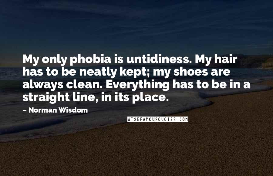 Norman Wisdom Quotes: My only phobia is untidiness. My hair has to be neatly kept; my shoes are always clean. Everything has to be in a straight line, in its place.