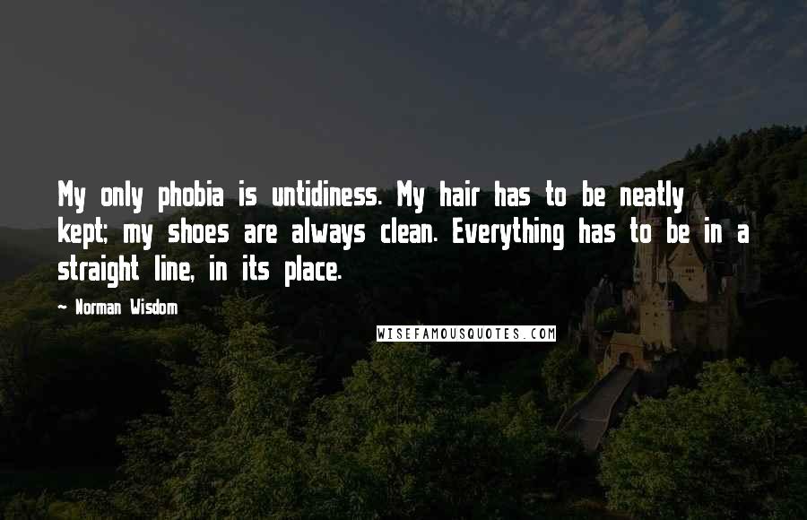 Norman Wisdom Quotes: My only phobia is untidiness. My hair has to be neatly kept; my shoes are always clean. Everything has to be in a straight line, in its place.