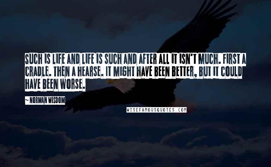 Norman Wisdom Quotes: Such is life and life is such and after all it isn't much. First a cradle. Then a hearse. It might have been better, but it could have been worse.