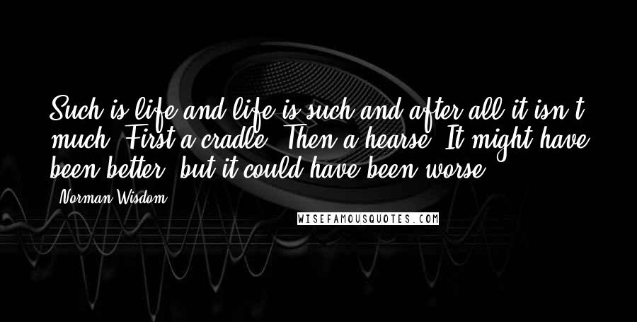Norman Wisdom Quotes: Such is life and life is such and after all it isn't much. First a cradle. Then a hearse. It might have been better, but it could have been worse.