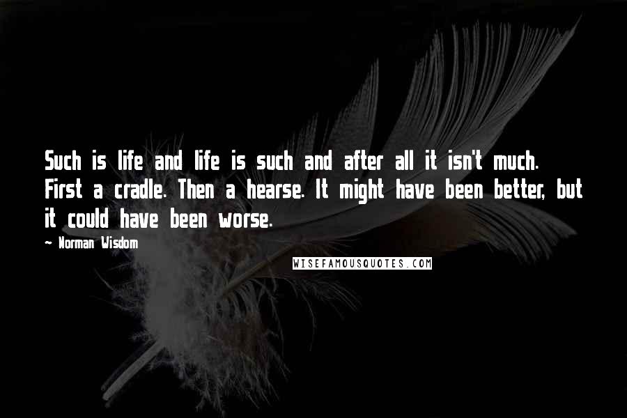 Norman Wisdom Quotes: Such is life and life is such and after all it isn't much. First a cradle. Then a hearse. It might have been better, but it could have been worse.