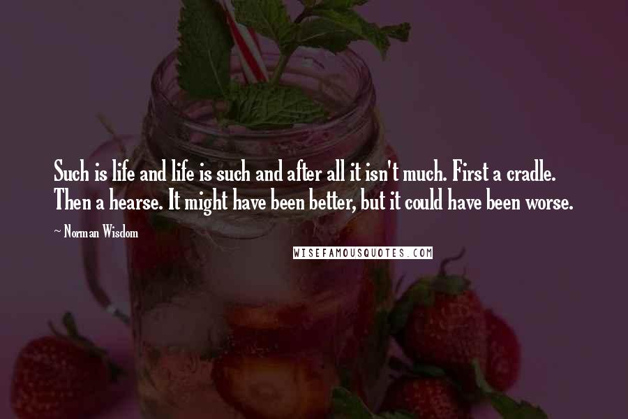 Norman Wisdom Quotes: Such is life and life is such and after all it isn't much. First a cradle. Then a hearse. It might have been better, but it could have been worse.