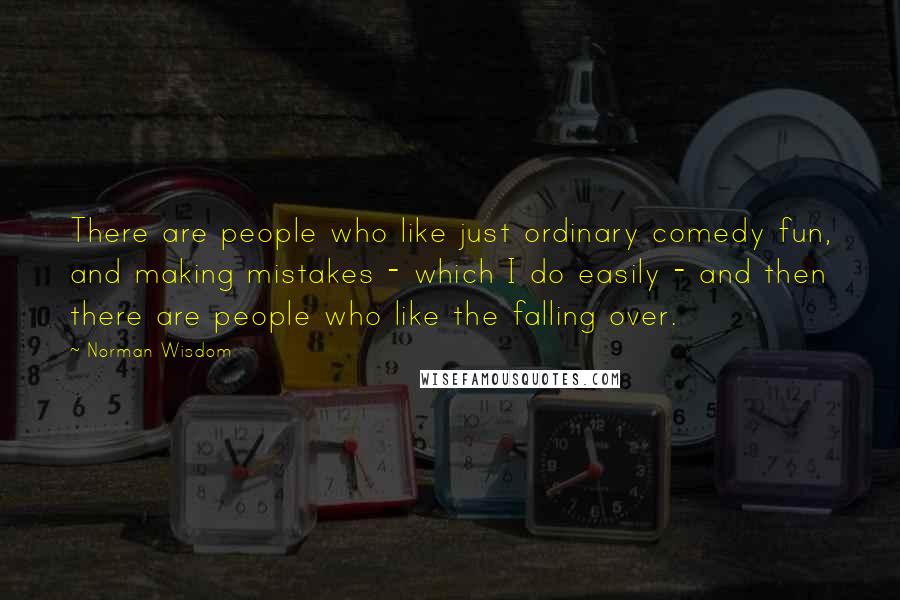Norman Wisdom Quotes: There are people who like just ordinary comedy fun, and making mistakes - which I do easily - and then there are people who like the falling over.