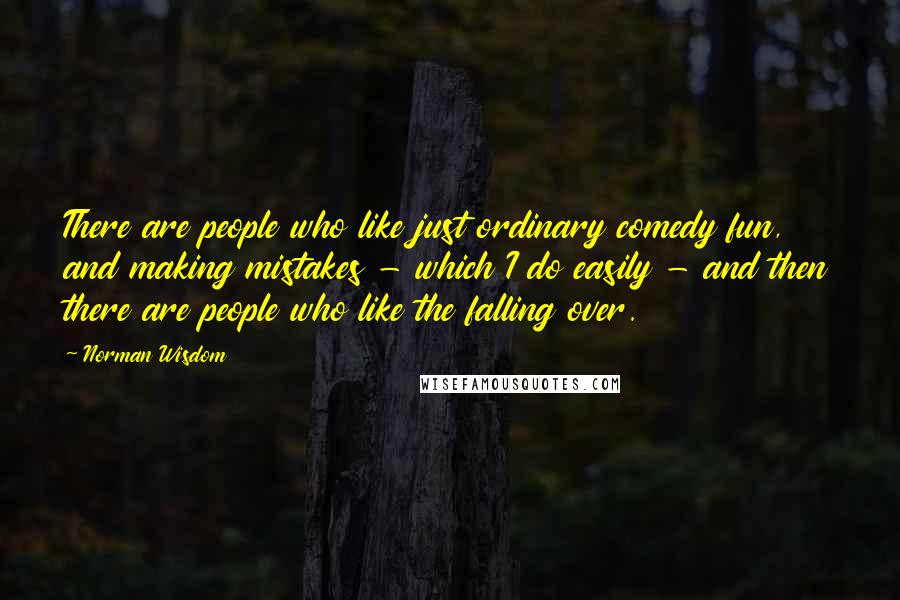 Norman Wisdom Quotes: There are people who like just ordinary comedy fun, and making mistakes - which I do easily - and then there are people who like the falling over.