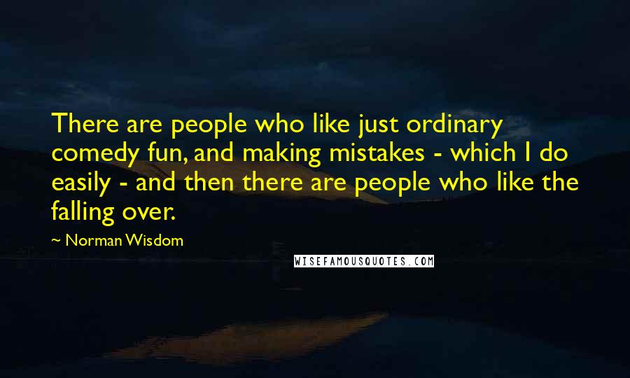 Norman Wisdom Quotes: There are people who like just ordinary comedy fun, and making mistakes - which I do easily - and then there are people who like the falling over.