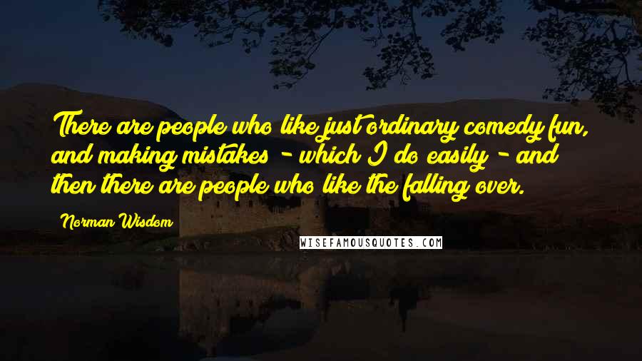 Norman Wisdom Quotes: There are people who like just ordinary comedy fun, and making mistakes - which I do easily - and then there are people who like the falling over.