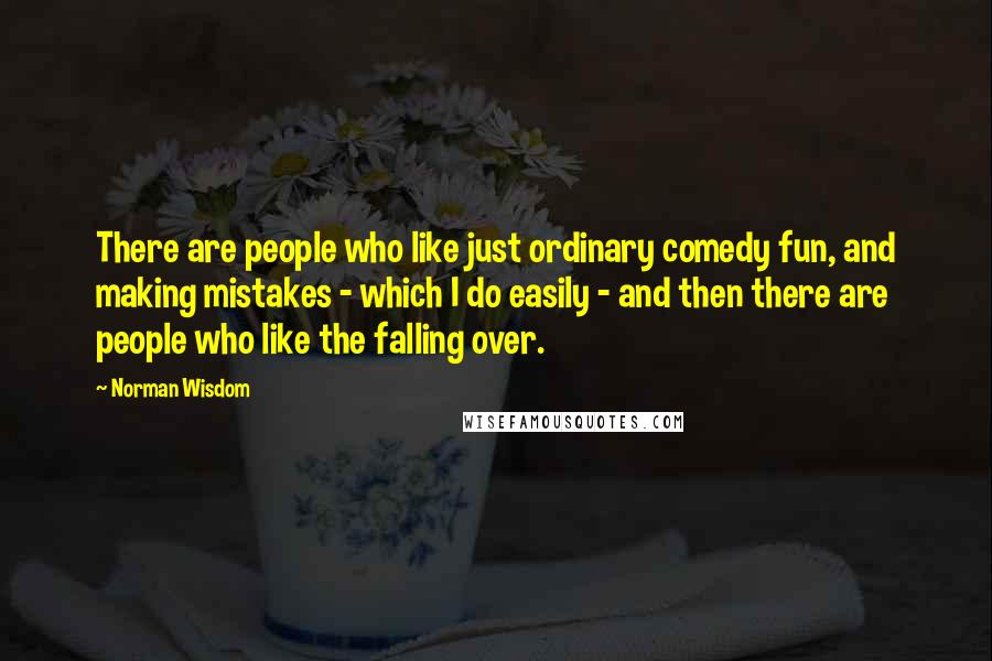Norman Wisdom Quotes: There are people who like just ordinary comedy fun, and making mistakes - which I do easily - and then there are people who like the falling over.