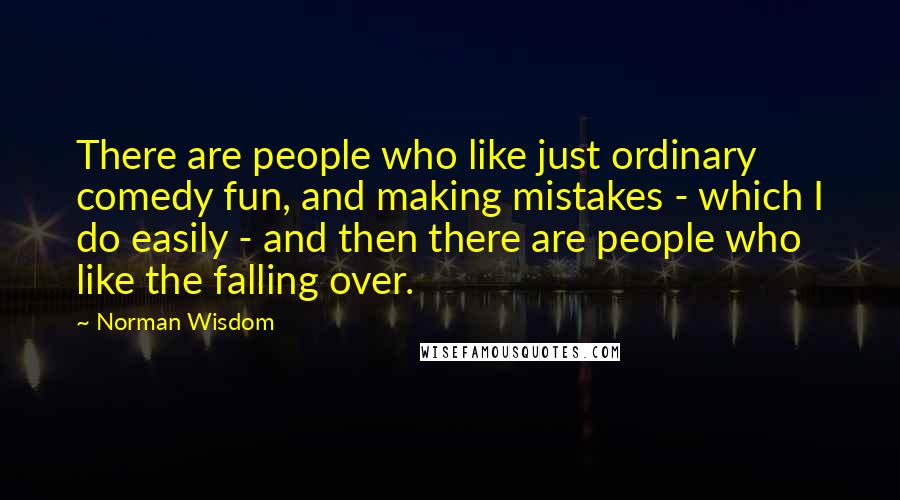 Norman Wisdom Quotes: There are people who like just ordinary comedy fun, and making mistakes - which I do easily - and then there are people who like the falling over.