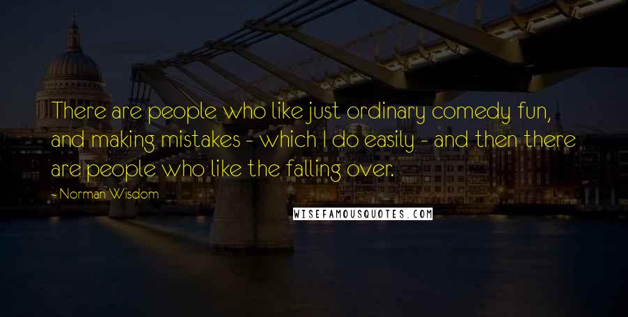 Norman Wisdom Quotes: There are people who like just ordinary comedy fun, and making mistakes - which I do easily - and then there are people who like the falling over.