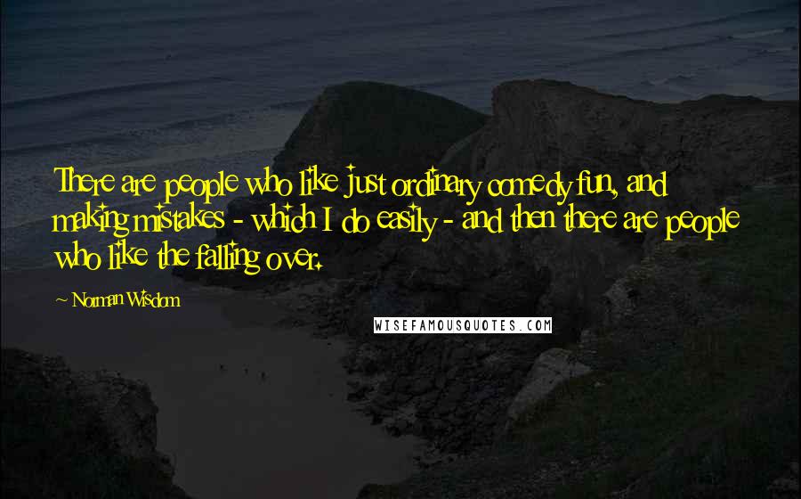 Norman Wisdom Quotes: There are people who like just ordinary comedy fun, and making mistakes - which I do easily - and then there are people who like the falling over.