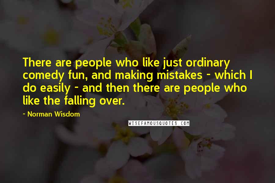 Norman Wisdom Quotes: There are people who like just ordinary comedy fun, and making mistakes - which I do easily - and then there are people who like the falling over.