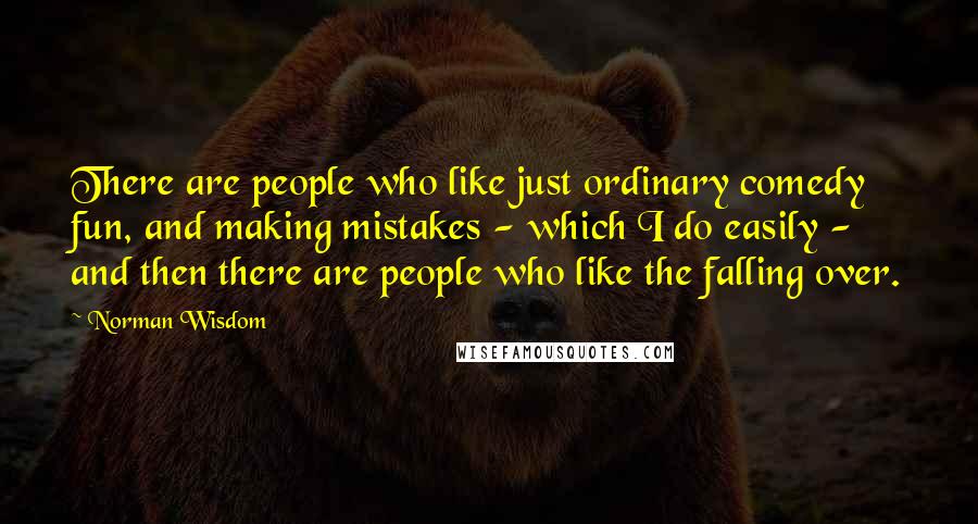 Norman Wisdom Quotes: There are people who like just ordinary comedy fun, and making mistakes - which I do easily - and then there are people who like the falling over.