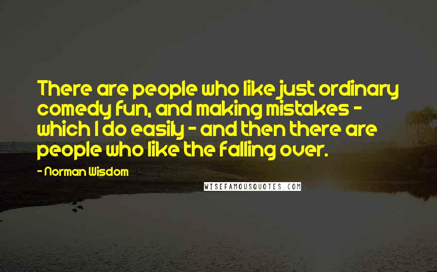 Norman Wisdom Quotes: There are people who like just ordinary comedy fun, and making mistakes - which I do easily - and then there are people who like the falling over.