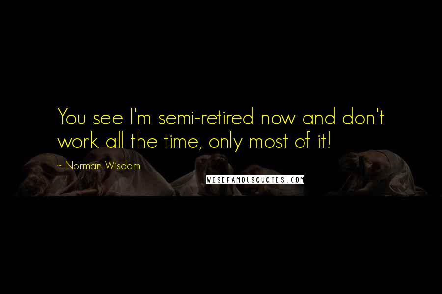 Norman Wisdom Quotes: You see I'm semi-retired now and don't work all the time, only most of it!