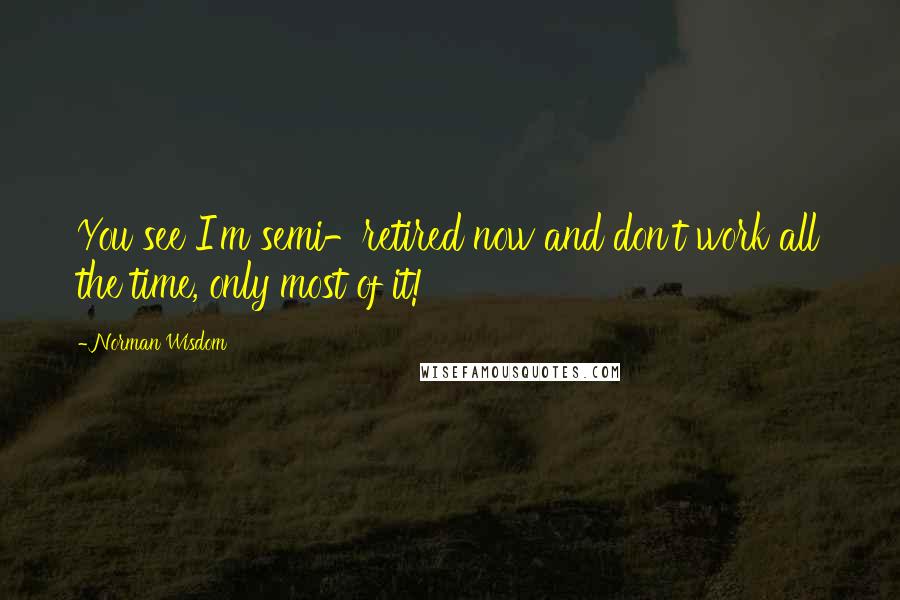 Norman Wisdom Quotes: You see I'm semi-retired now and don't work all the time, only most of it!