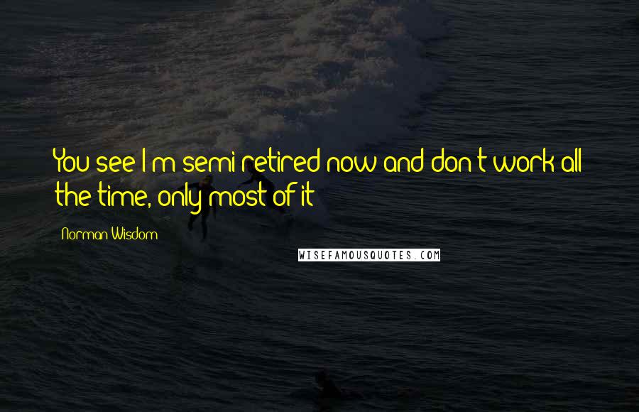 Norman Wisdom Quotes: You see I'm semi-retired now and don't work all the time, only most of it!
