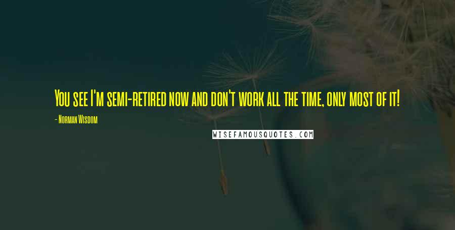 Norman Wisdom Quotes: You see I'm semi-retired now and don't work all the time, only most of it!